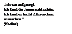Textfeld: Ich war aufgeregt.
Ich fand die Juniorwahl schn.
Ich fand es leicht 2 Kreuzchen 
zu machen.
(Nadine)
 

